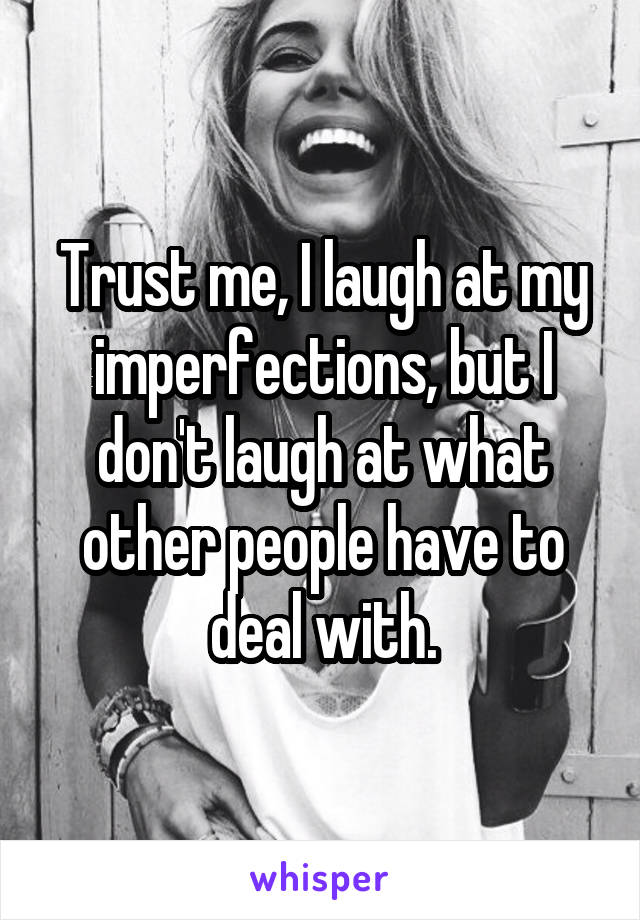 Trust me, I laugh at my imperfections, but I don't laugh at what other people have to deal with.