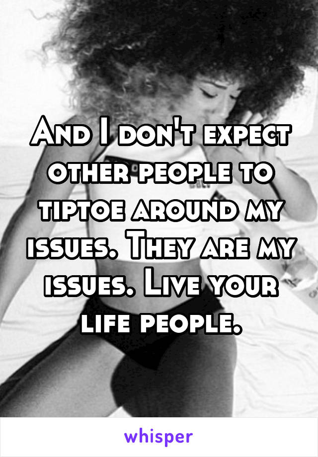 And I don't expect other people to tiptoe around my issues. They are my issues. Live your life people.