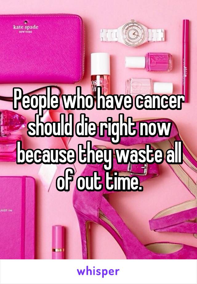 People who have cancer should die right now because they waste all of out time.