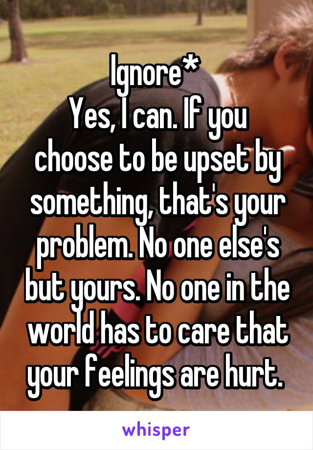 Ignore* 
Yes, I can. If you choose to be upset by something, that's your problem. No one else's but yours. No one in the world has to care that your feelings are hurt. 