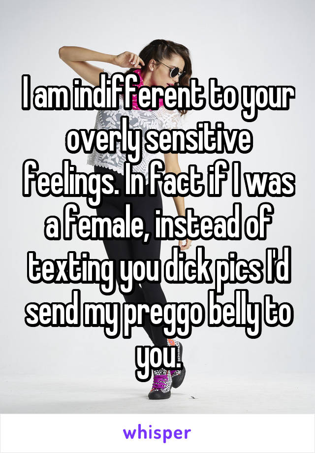 I am indifferent to your overly sensitive feelings. In fact if I was a female, instead of texting you dick pics I'd send my preggo belly to you.