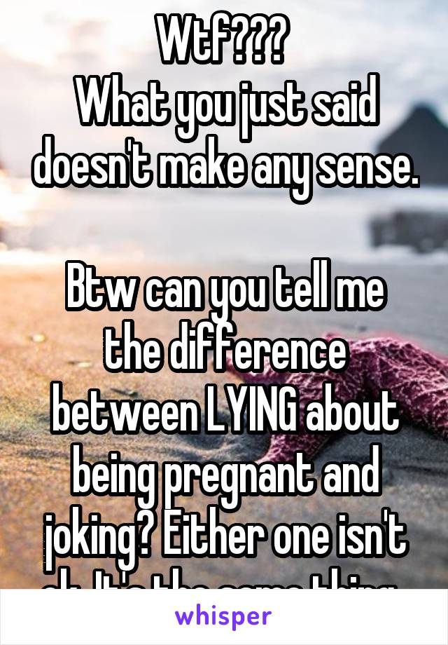 Wtf??? 
What you just said doesn't make any sense. 
Btw can you tell me the difference between LYING about being pregnant and joking? Either one isn't ok. It's the same thing. 