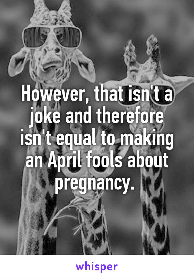 However, that isn't a joke and therefore isn't equal to making an April fools about pregnancy. 