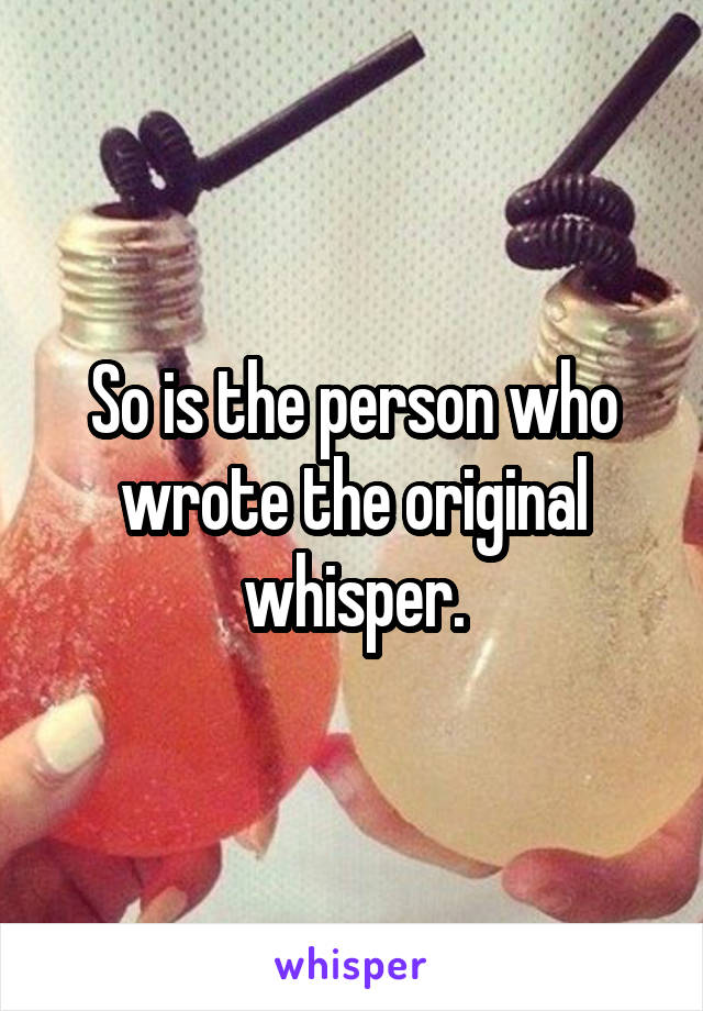 So is the person who wrote the original whisper.