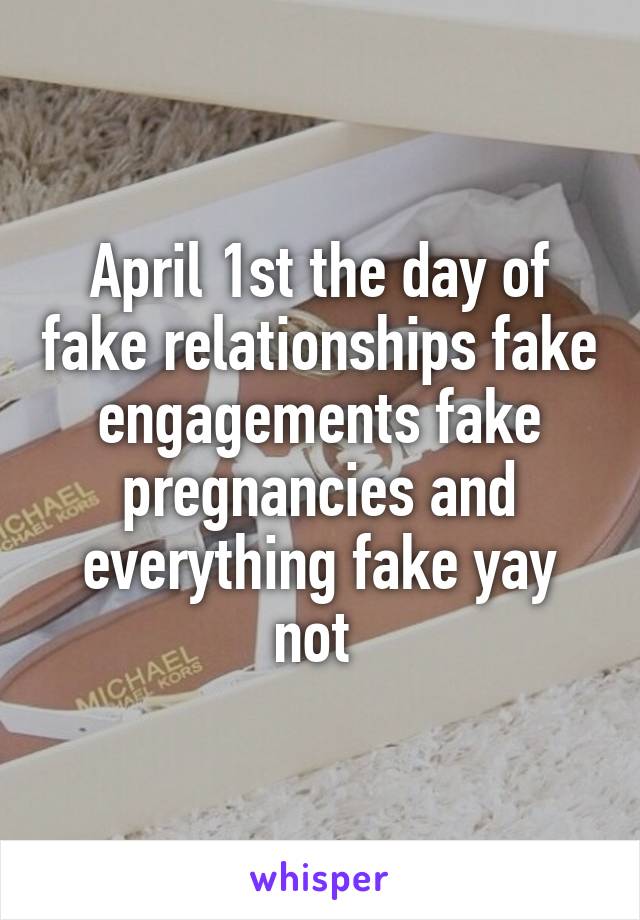 April 1st the day of fake relationships fake engagements fake pregnancies and everything fake yay not 