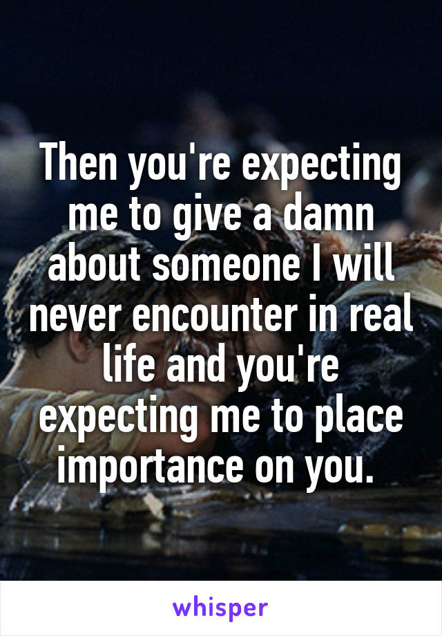 Then you're expecting me to give a damn about someone I will never encounter in real life and you're expecting me to place importance on you. 