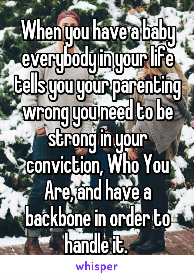 When you have a baby everybody in your life tells you your parenting wrong you need to be strong in your conviction, Who You Are, and have a backbone in order to handle it. 