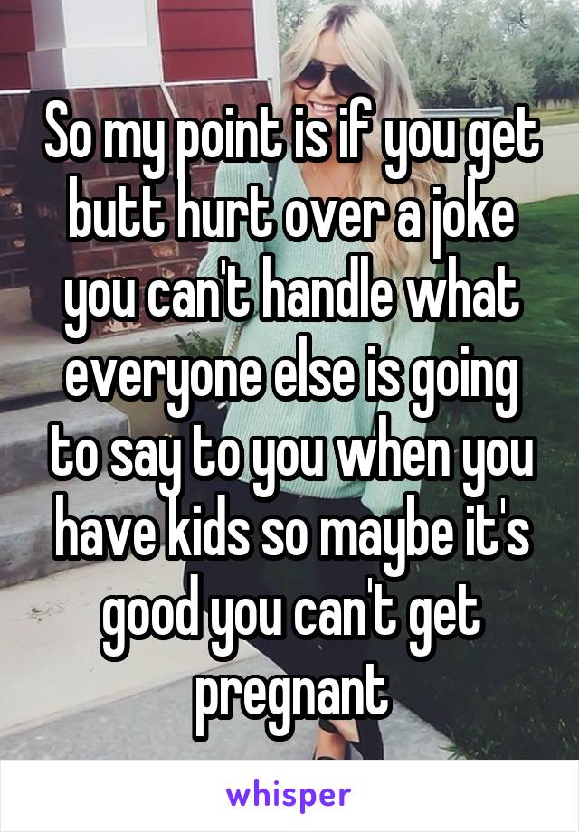 So my point is if you get butt hurt over a joke you can't handle what everyone else is going to say to you when you have kids so maybe it's good you can't get pregnant