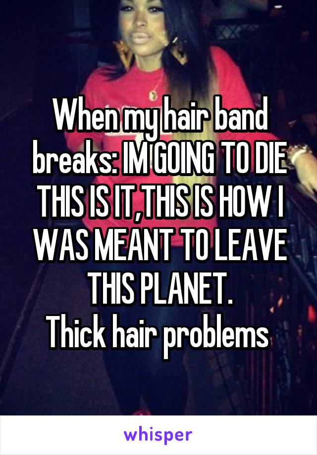 When my hair band breaks: IM GOING TO DIE THIS IS IT,THIS IS HOW I WAS MEANT TO LEAVE THIS PLANET.
Thick hair problems 