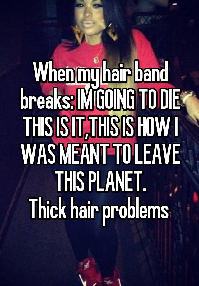 When my hair band breaks: IM GOING TO DIE THIS IS IT,THIS IS HOW I WAS MEANT TO LEAVE THIS PLANET.
Thick hair problems 