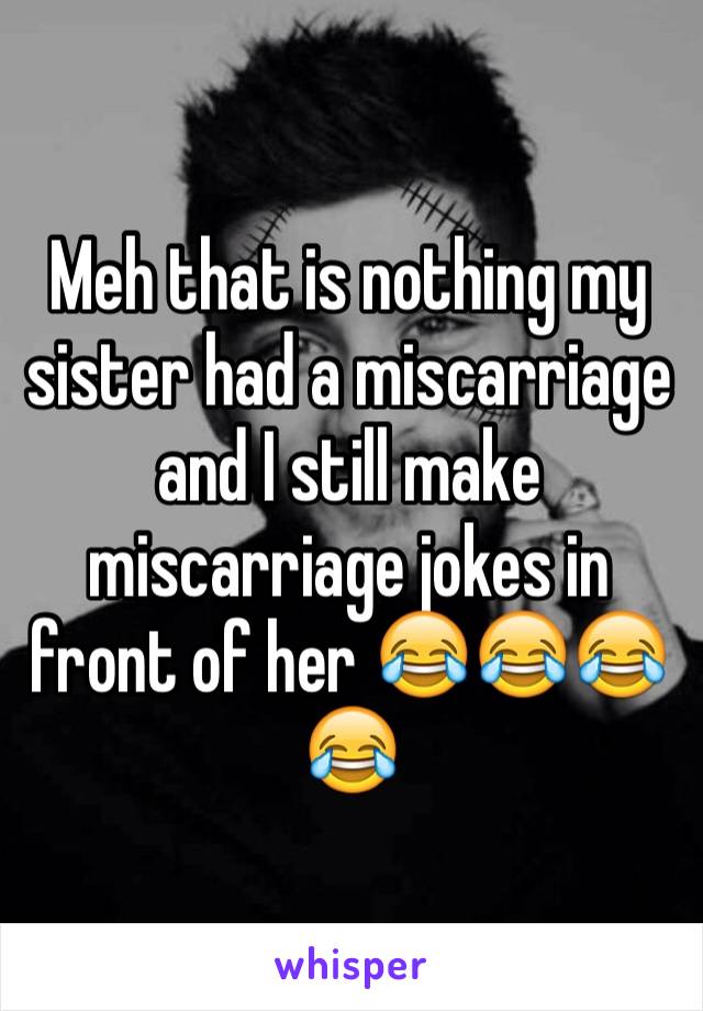 Meh that is nothing my sister had a miscarriage and I still make miscarriage jokes in front of her 😂😂😂😂