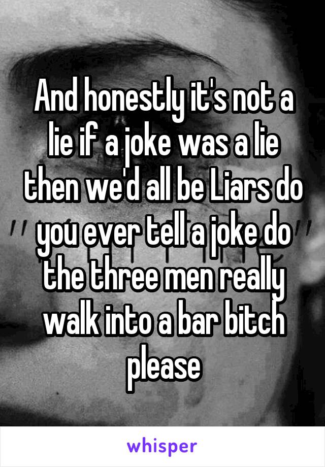 And honestly it's not a lie if a joke was a lie then we'd all be Liars do you ever tell a joke do the three men really walk into a bar bitch please