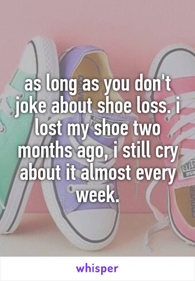 as long as you don't joke about shoe loss. i lost my shoe two months ago, i still cry about it almost every week.