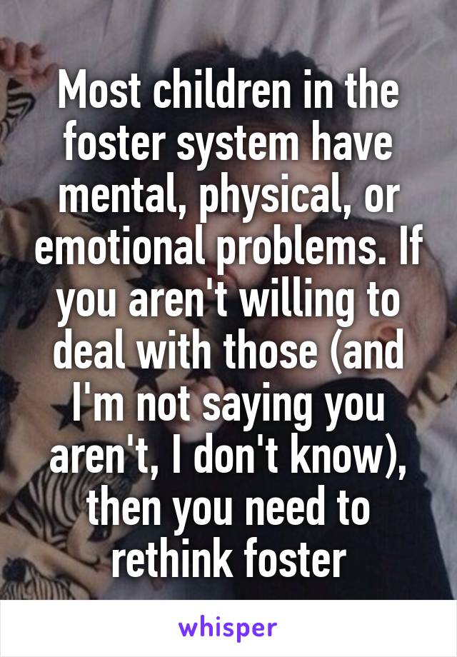 Most children in the foster system have mental, physical, or emotional problems. If you aren't willing to deal with those (and I'm not saying you aren't, I don't know), then you need to rethink foster