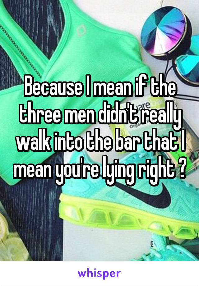 Because I mean if the three men didn't really walk into the bar that I mean you're lying right ? 