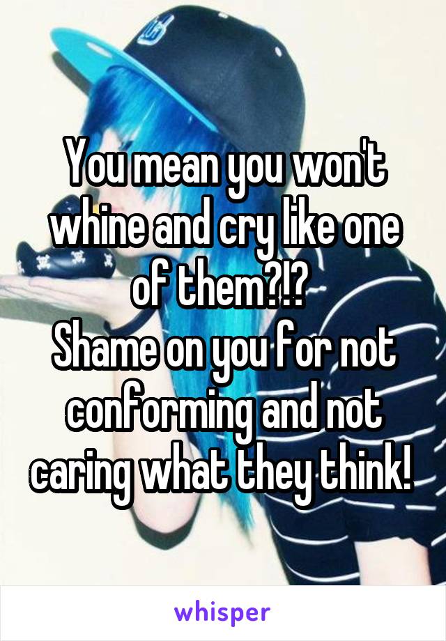 You mean you won't whine and cry like one of them?!? 
Shame on you for not conforming and not caring what they think! 