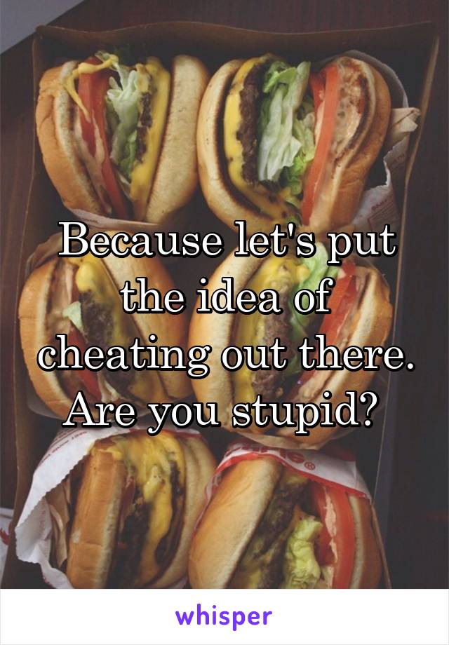 Because let's put the idea of cheating out there. Are you stupid? 