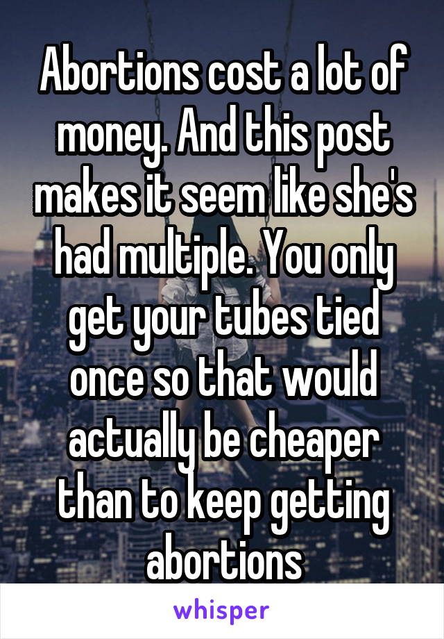 Abortions cost a lot of money. And this post makes it seem like she's had multiple. You only get your tubes tied once so that would actually be cheaper than to keep getting abortions