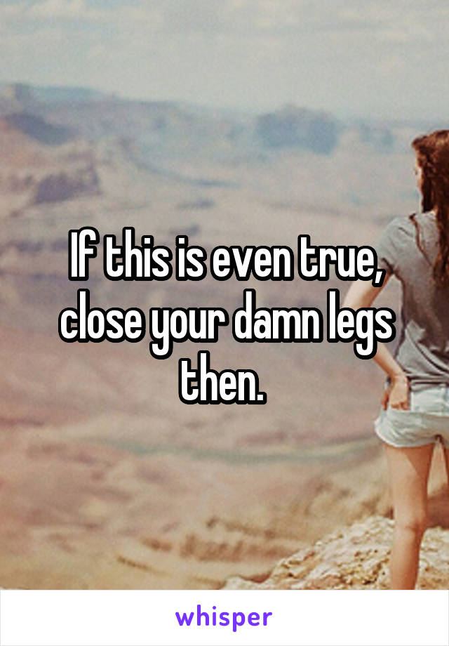 If this is even true, close your damn legs then. 