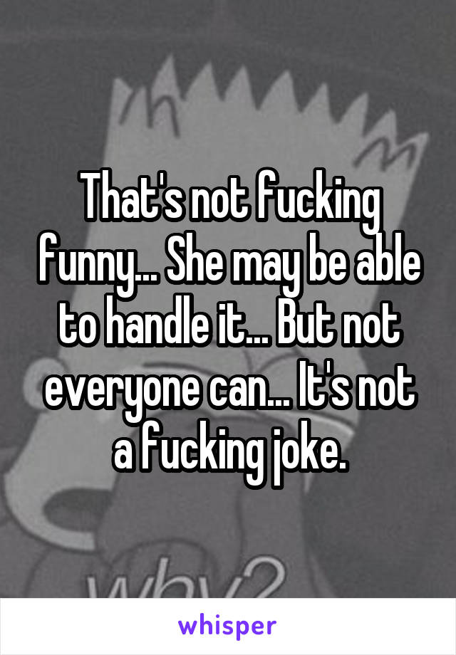 That's not fucking funny... She may be able to handle it... But not everyone can... It's not a fucking joke.