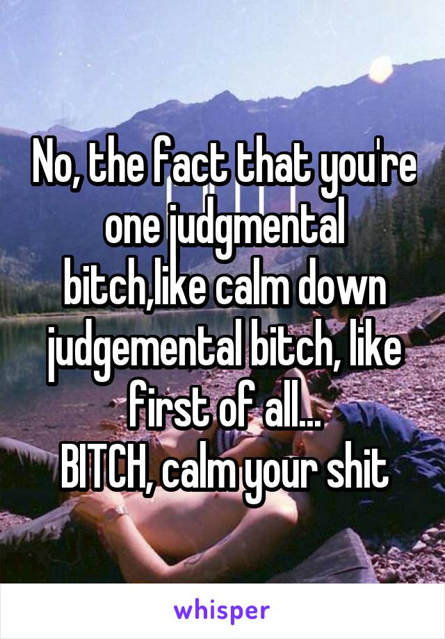 No, the fact that you're one judgmental bitch,like calm down judgemental bitch, like first of all...
BITCH, calm your shit