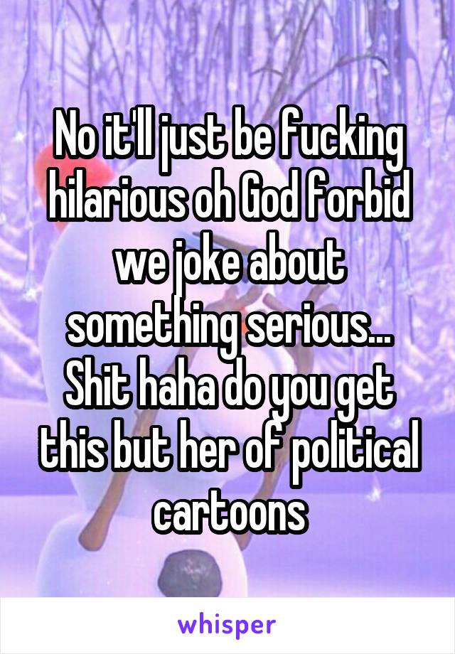 No it'll just be fucking hilarious oh God forbid we joke about something serious... Shit haha do you get this but her of political cartoons