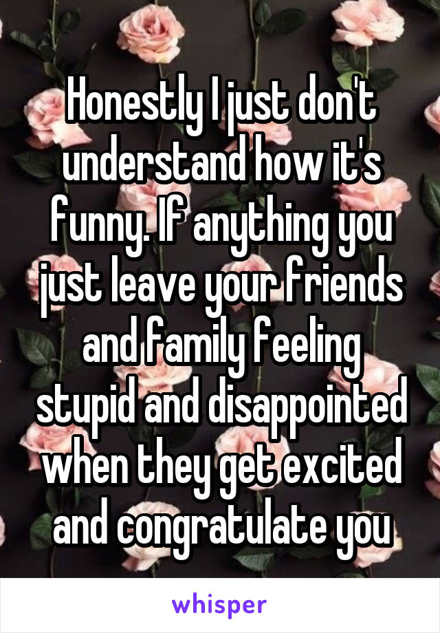 Honestly I just don't understand how it's funny. If anything you just leave your friends and family feeling stupid and disappointed when they get excited and congratulate you