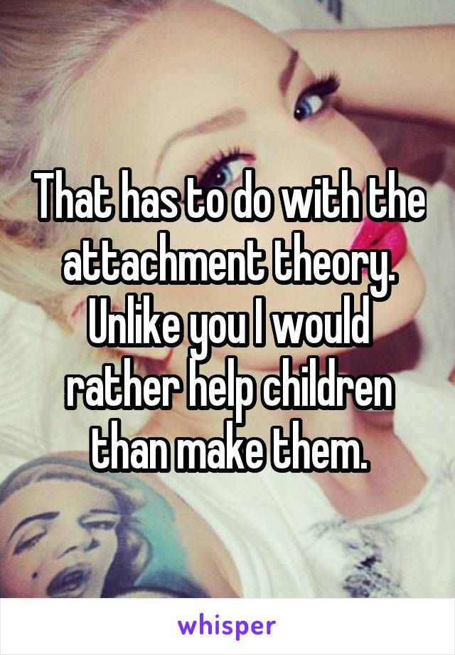 That has to do with the attachment theory. Unlike you I would rather help children than make them.