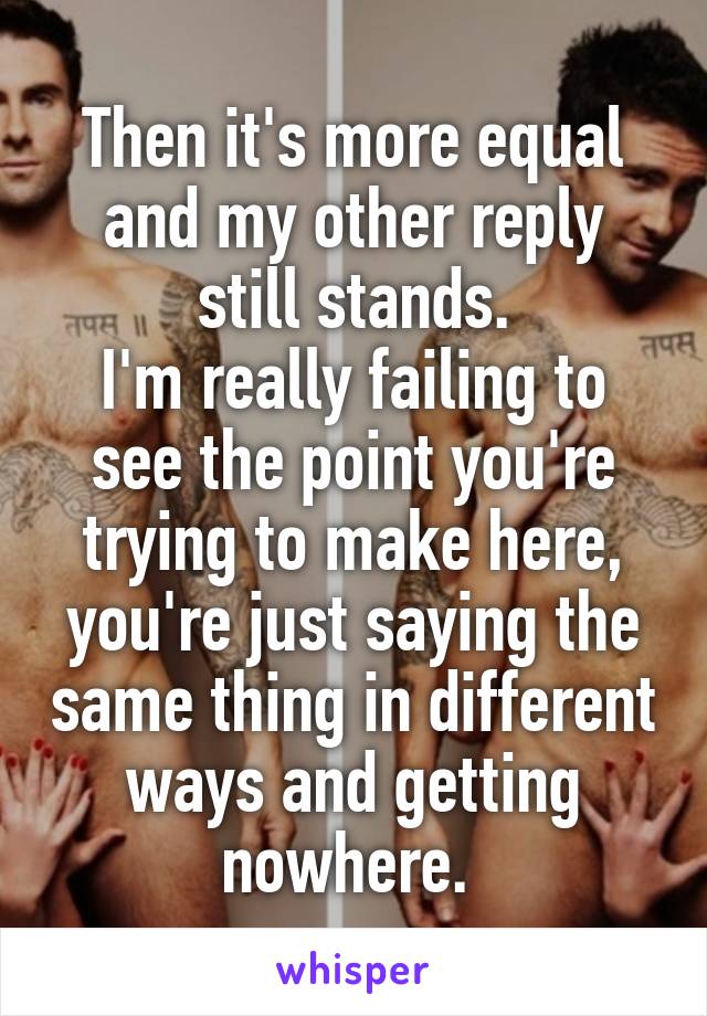 Then it's more equal and my other reply still stands.
I'm really failing to see the point you're trying to make here, you're just saying the same thing in different ways and getting nowhere. 