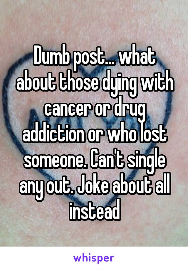 Dumb post... what about those dying with cancer or drug addiction or who lost someone. Can't single any out. Joke about all instead