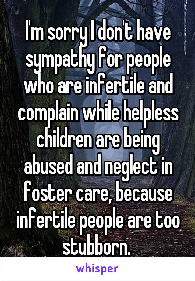 I'm sorry I don't have sympathy for people who are infertile and complain while helpless children are being abused and neglect in foster care, because infertile people are too stubborn. 