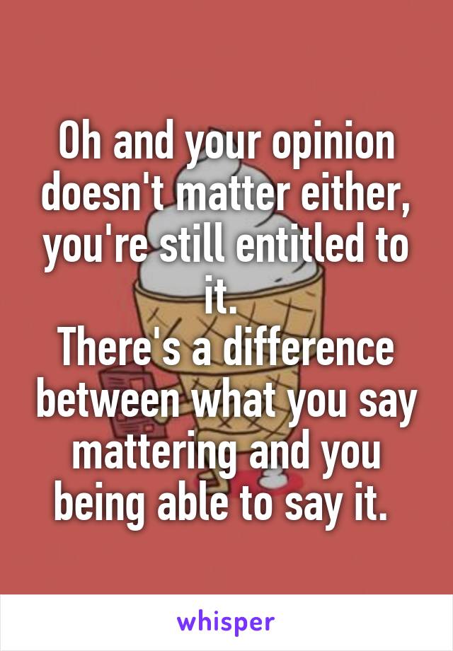 Oh and your opinion doesn't matter either, you're still entitled to it. 
There's a difference between what you say mattering and you being able to say it. 