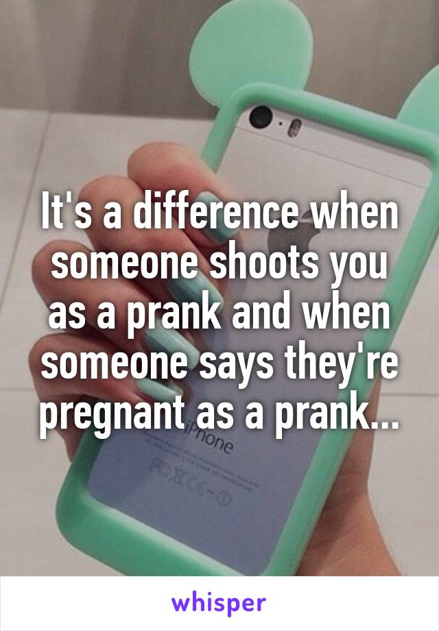 It's a difference when someone shoots you as a prank and when someone says they're pregnant as a prank...