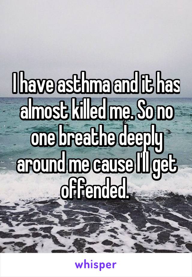 I have asthma and it has almost killed me. So no one breathe deeply around me cause I'll get offended. 