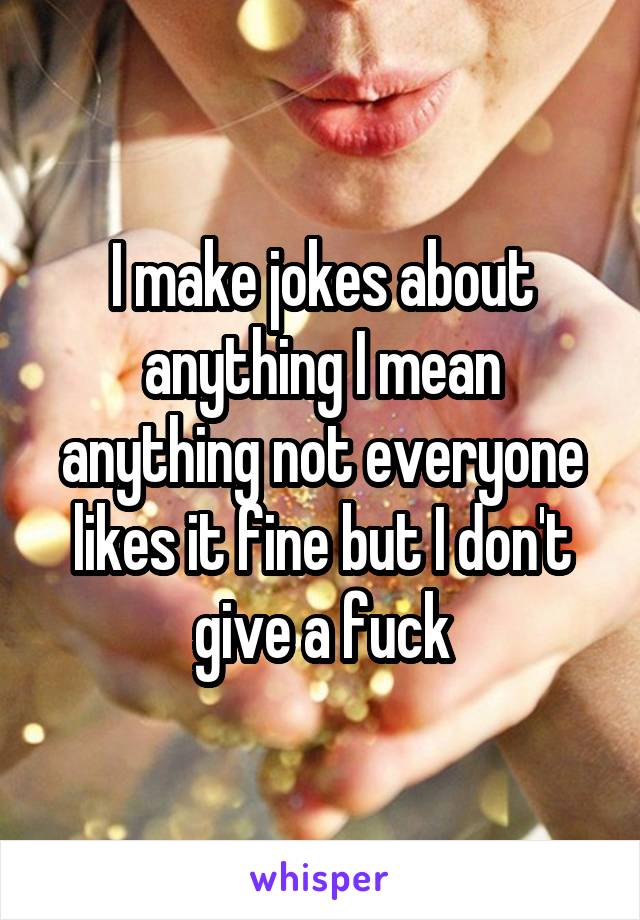 I make jokes about anything I mean anything not everyone likes it fine but I don't give a fuck