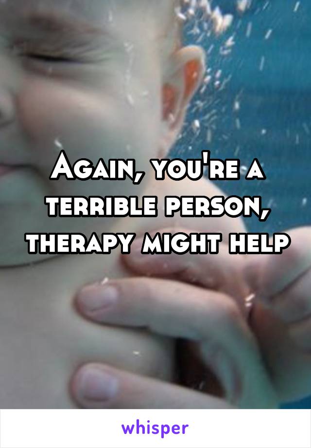 Again, you're a terrible person, therapy might help 