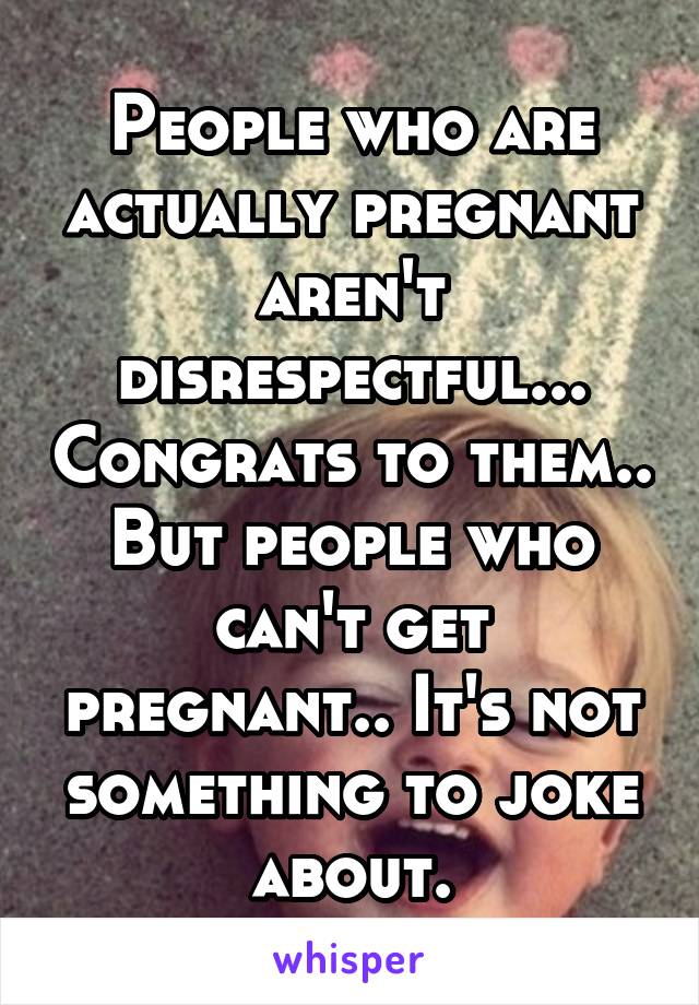 People who are actually pregnant aren't disrespectful... Congrats to them.. But people who can't get pregnant.. It's not something to joke about.