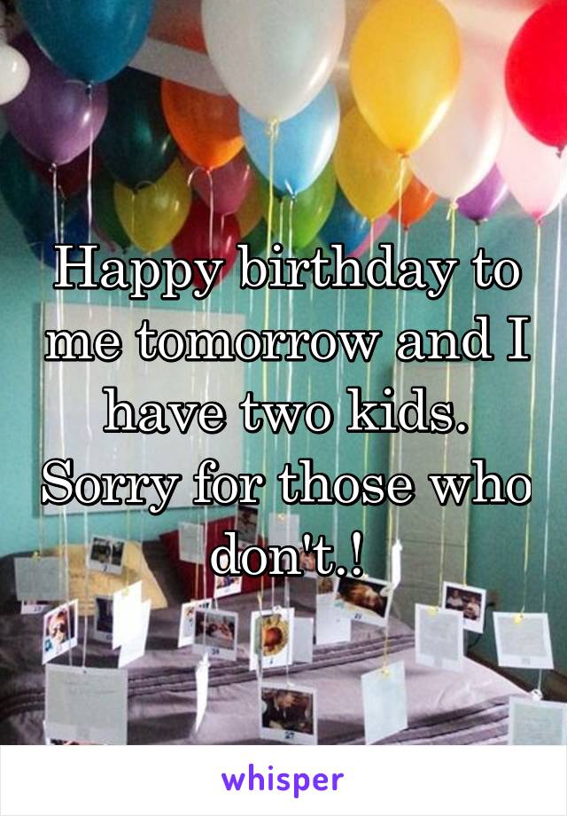 Happy birthday to me tomorrow and I have two kids. Sorry for those who don't.!