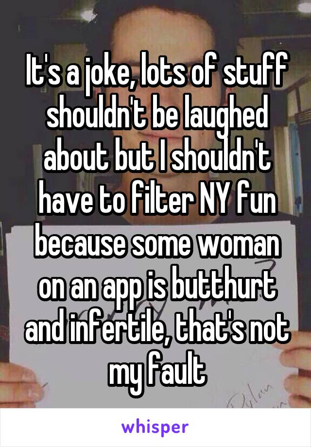 It's a joke, lots of stuff shouldn't be laughed about but I shouldn't have to filter NY fun because some woman on an app is butthurt and infertile, that's not my fault