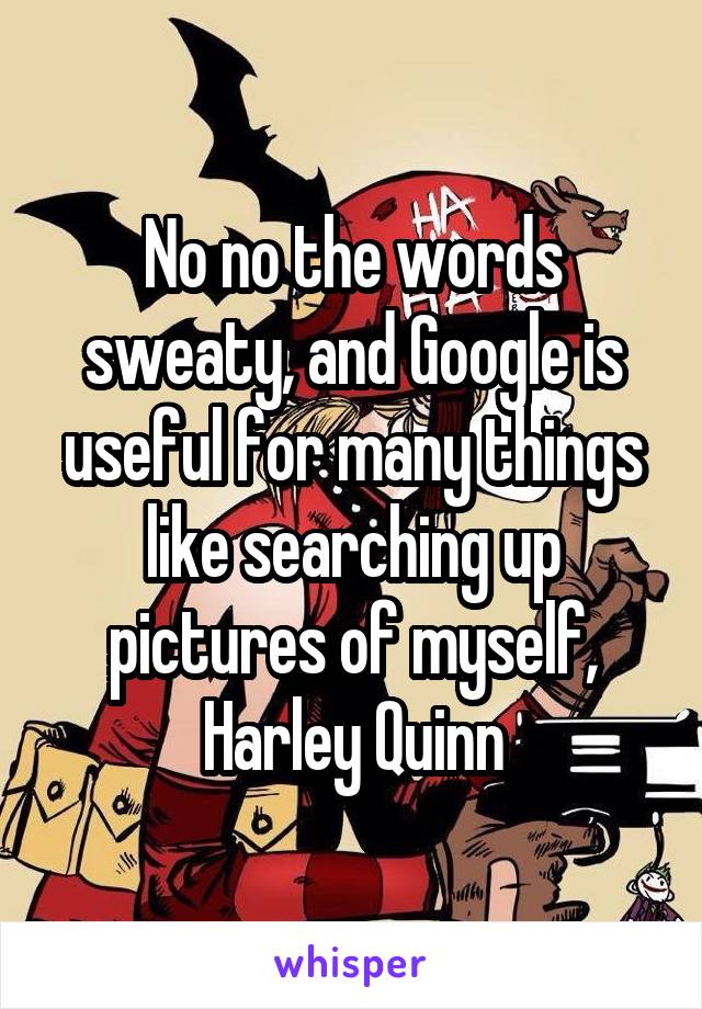 No no the words sweaty, and Google is useful for many things like searching up pictures of myself,
Harley Quinn