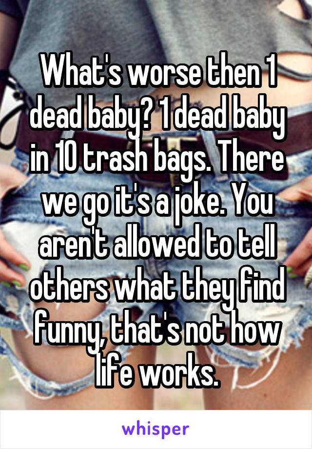 What's worse then 1 dead baby? 1 dead baby in 10 trash bags. There we go it's a joke. You aren't allowed to tell others what they find funny, that's not how life works.