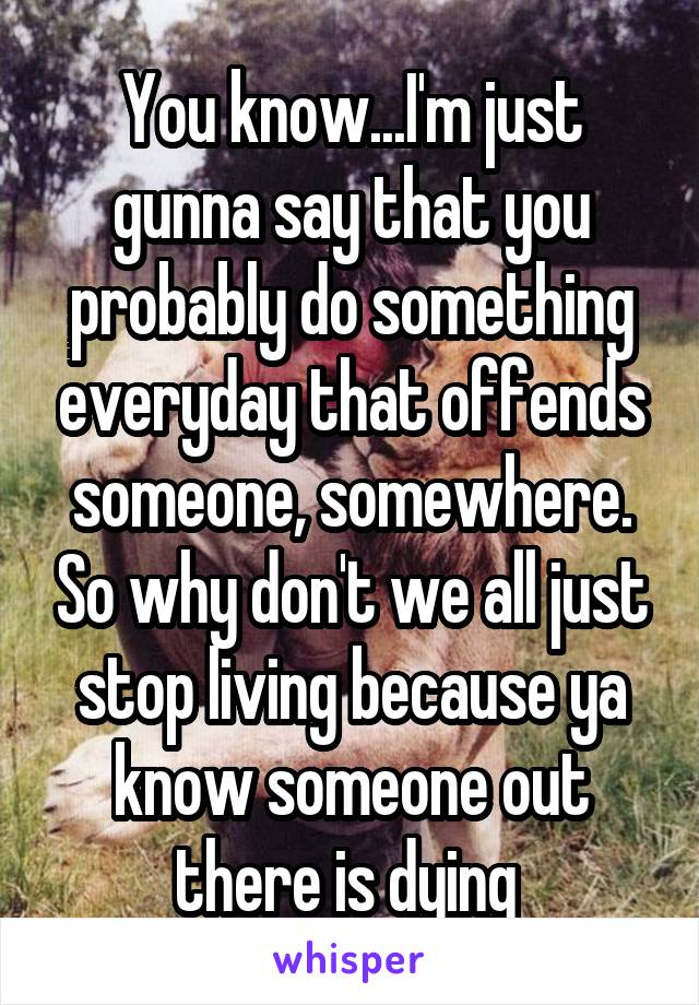 You know...I'm just gunna say that you probably do something everyday that offends someone, somewhere. So why don't we all just stop living because ya know someone out there is dying 