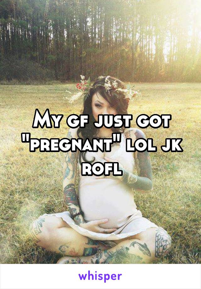 My gf just got "pregnant" lol jk rofl