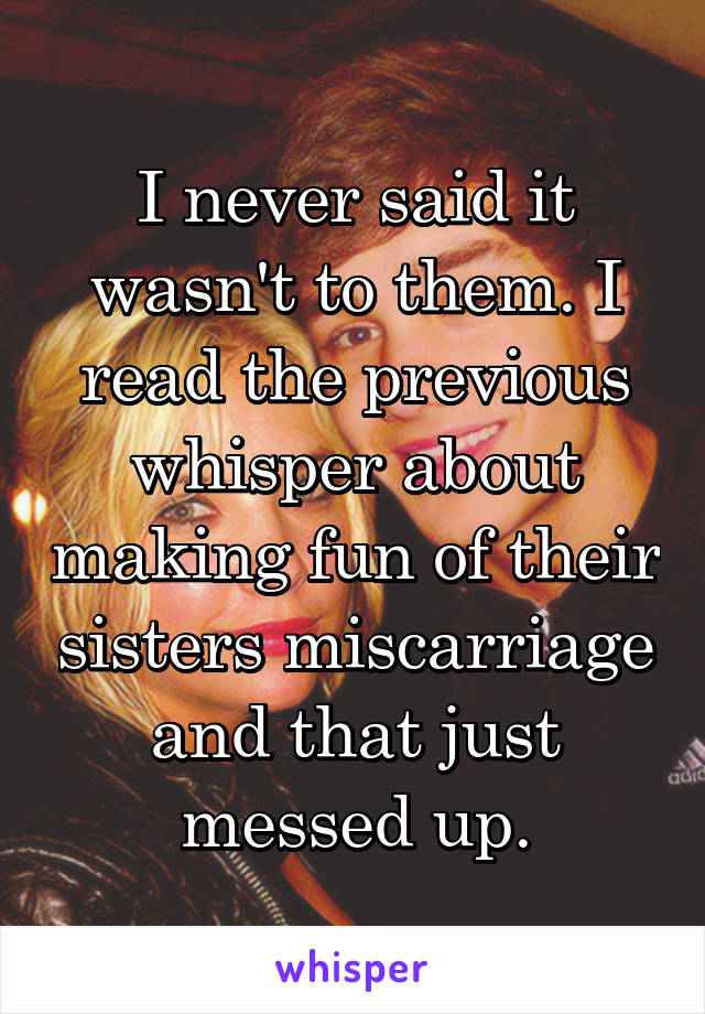 I never said it wasn't to them. I read the previous whisper about making fun of their sisters miscarriage and that just messed up.