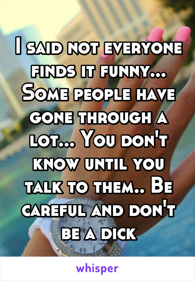 I said not everyone finds it funny... Some people have gone through a lot... You don't know until you talk to them.. Be careful and don't be a dick