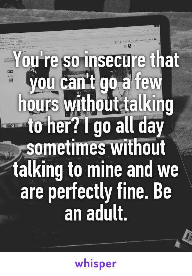 You're so insecure that you can't go a few hours without talking to her? I go all day sometimes without talking to mine and we are perfectly fine. Be an adult.