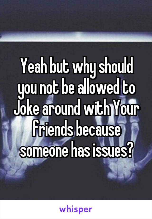 Yeah but why should you not be allowed to Joke around with Your friends because someone has issues?