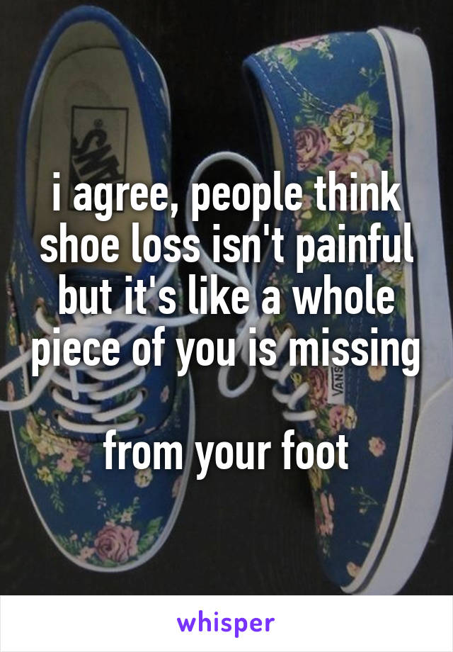 i agree, people think shoe loss isn't painful but it's like a whole piece of you is missing

from your foot