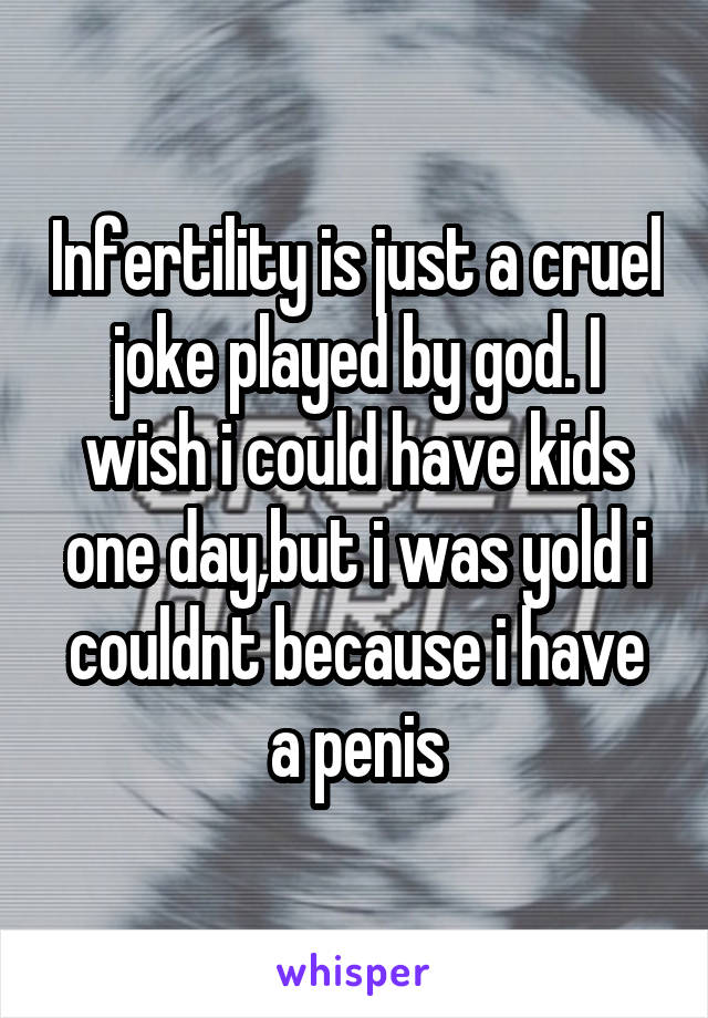 Infertility is just a cruel joke played by god. I wish i could have kids one day,but i was yold i couldnt because i have a penis