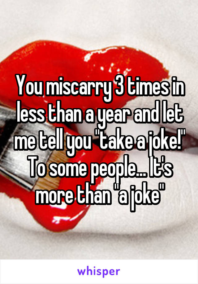 You miscarry 3 times in less than a year and let me tell you "take a joke!" To some people... It's more than "a joke"